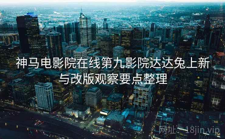 神马电影院在线第九影院达达兔上新与改版观察要点整理