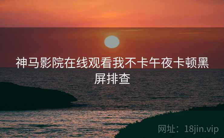 神马影院在线观看我不卡午夜卡顿黑屏排查