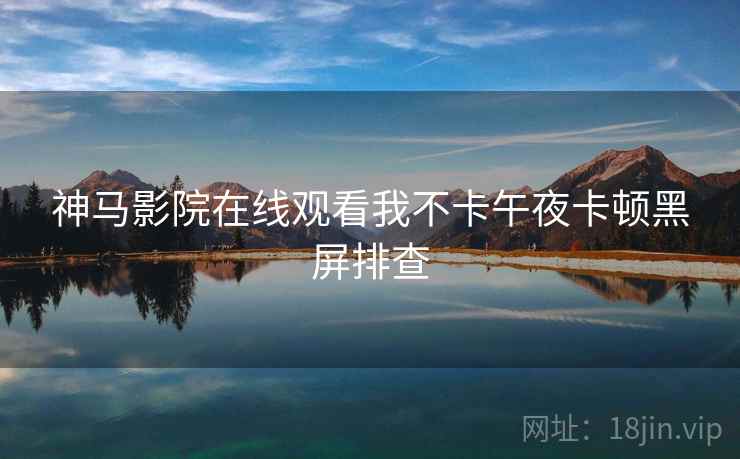 神马影院在线观看我不卡午夜卡顿黑屏排查