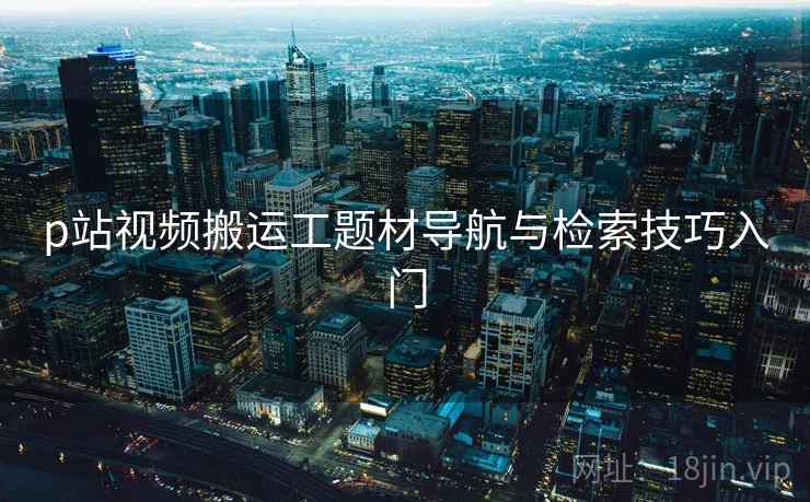 p站视频搬运工题材导航与检索技巧入门