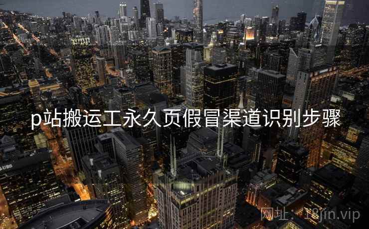 p站搬运工永久页假冒渠道识别步骤